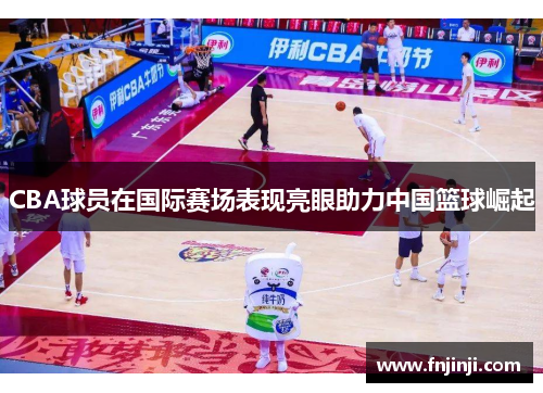 CBA球员在国际赛场表现亮眼助力中国篮球崛起