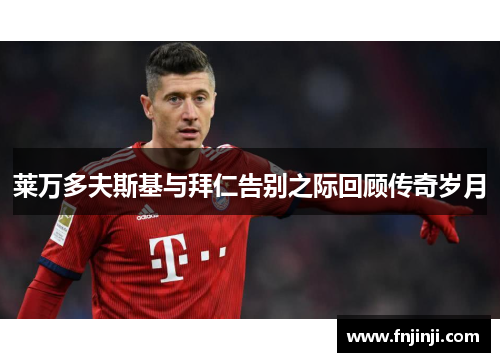 莱万多夫斯基与拜仁告别之际回顾传奇岁月