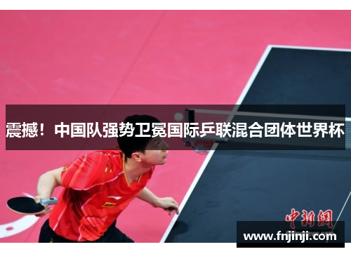 震撼！中国队强势卫冕国际乒联混合团体世界杯