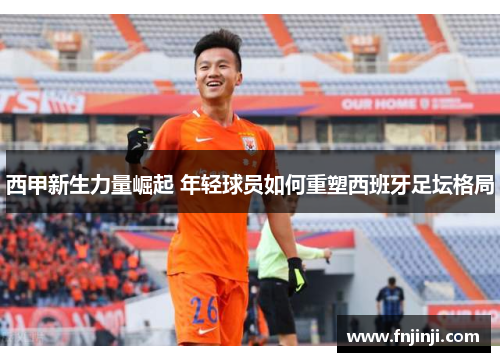 西甲新生力量崛起 年轻球员如何重塑西班牙足坛格局